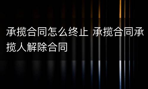 承揽合同怎么终止 承揽合同承揽人解除合同