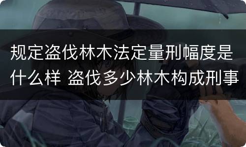 规定盗伐林木法定量刑幅度是什么样 盗伐多少林木构成刑事犯罪
