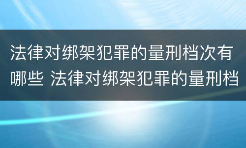 法律对绑架犯罪的量刑档次有哪些 法律对绑架犯罪的量刑档次有哪些处罚