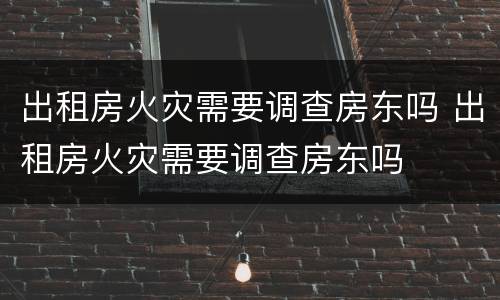 出租房火灾需要调查房东吗 出租房火灾需要调查房东吗