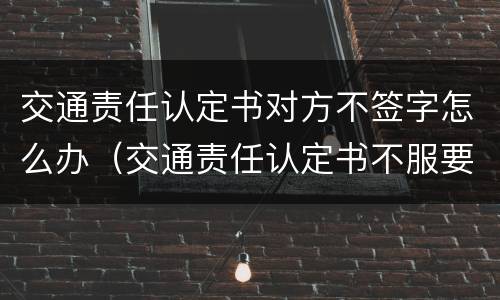 交通责任认定书对方不签字怎么办（交通责任认定书不服要签字吗）