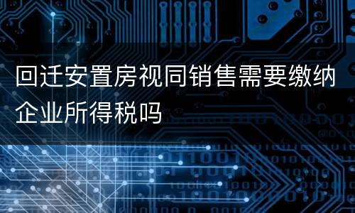 回迁安置房视同销售需要缴纳企业所得税吗