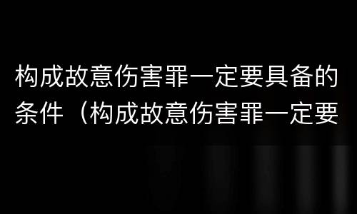 构成故意伤害罪一定要具备的条件（构成故意伤害罪一定要具备的条件有哪些）