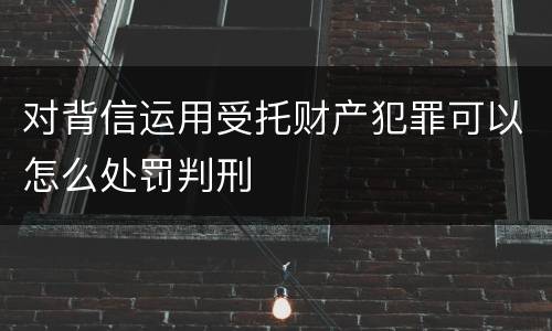 对背信运用受托财产犯罪可以怎么处罚判刑