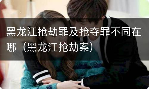 黑龙江抢劫罪及抢夺罪不同在哪（黑龙江抢劫案）