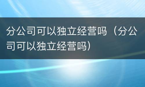 分公司可以独立经营吗（分公司可以独立经营吗）