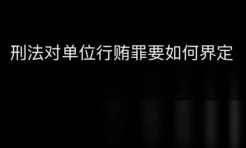 刑法对单位行贿罪要如何界定
