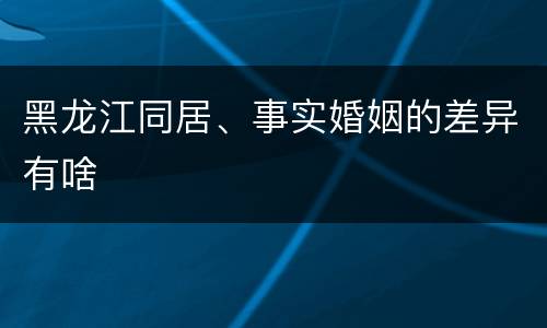 黑龙江同居、事实婚姻的差异有啥