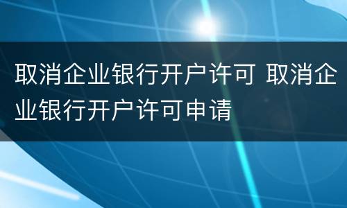 取消企业银行开户许可 取消企业银行开户许可申请