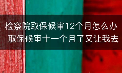 检察院取保候审12个月怎么办 取保候审十一个月了又让我去检察院怎么回事
