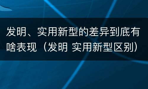 发明、实用新型的差异到底有啥表现（发明 实用新型区别）