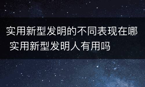 实用新型发明的不同表现在哪 实用新型发明人有用吗