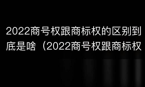 2022商号权跟商标权的区别到底是啥（2022商号权跟商标权的区别到底是啥呢）
