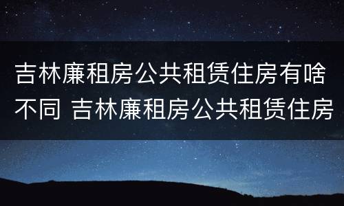 吉林廉租房公共租赁住房有啥不同 吉林廉租房公共租赁住房有啥不同之处