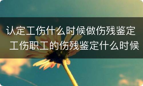 认定工伤什么时候做伤残鉴定 工伤职工的伤残鉴定什么时候做