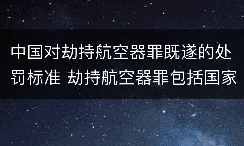中国对劫持航空器罪既遂的处罚标准 劫持航空器罪包括国家航空器吗