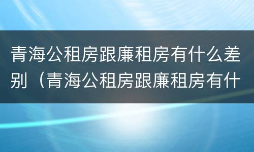 青海公租房跟廉租房有什么差别（青海公租房跟廉租房有什么差别嘛）
