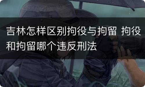 吉林怎样区别拘役与拘留 拘役和拘留哪个违反刑法