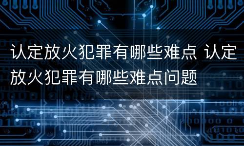 认定放火犯罪有哪些难点 认定放火犯罪有哪些难点问题