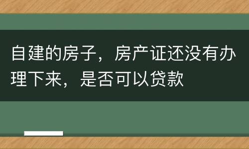自建的房子，房产证还没有办理下来，是否可以贷款
