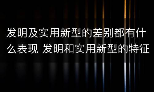 发明及实用新型的差别都有什么表现 发明和实用新型的特征