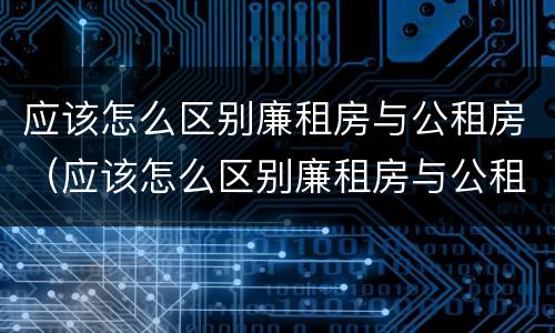 应该怎么区别廉租房与公租房（应该怎么区别廉租房与公租房的区别）