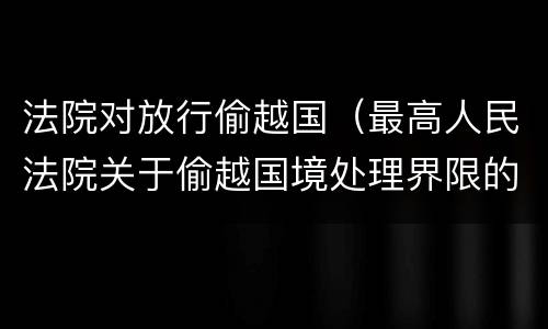 法院对放行偷越国（最高人民法院关于偷越国境处理界限的复函）