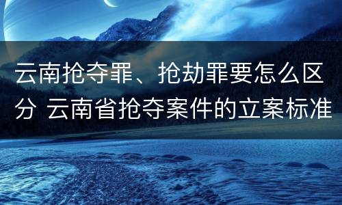 云南抢夺罪、抢劫罪要怎么区分 云南省抢夺案件的立案标准
