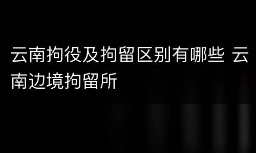 云南拘役及拘留区别有哪些 云南边境拘留所