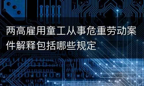 两高雇用童工从事危重劳动案件解释包括哪些规定