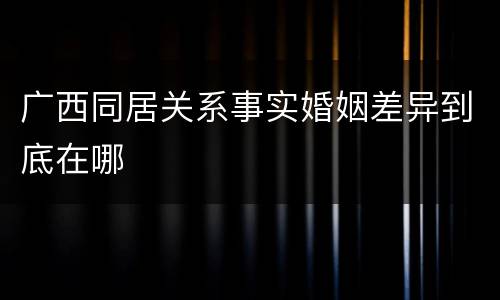 广西同居关系事实婚姻差异到底在哪