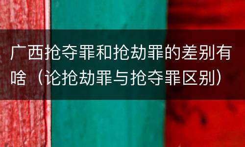 广西抢夺罪和抢劫罪的差别有啥（论抢劫罪与抢夺罪区别）