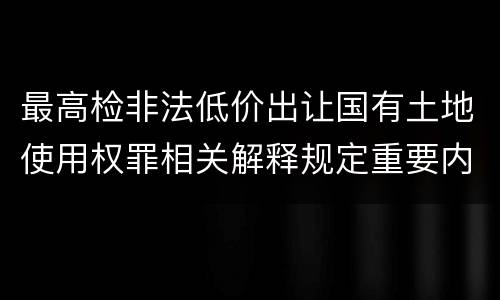 最高检非法低价出让国有土地使用权罪相关解释规定重要内容都有哪些