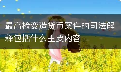 最高检变造货币案件的司法解释包括什么主要内容
