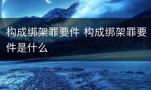 构成绑架罪要件 构成绑架罪要件是什么