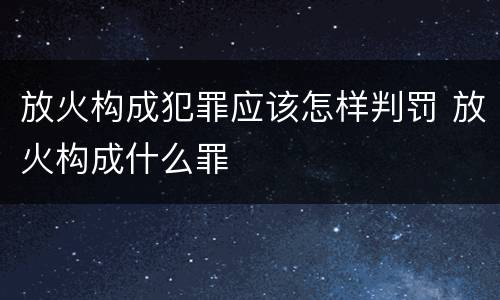 放火构成犯罪应该怎样判罚 放火构成什么罪
