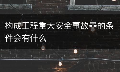 构成工程重大安全事故罪的条件会有什么