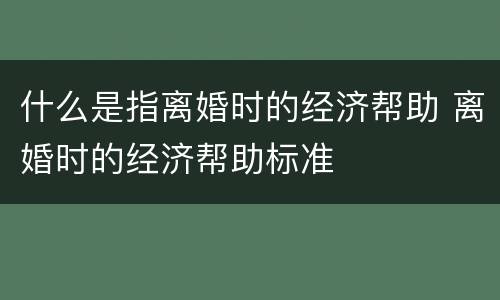 什么是指离婚时的经济帮助 离婚时的经济帮助标准