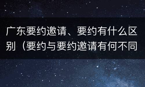 广东要约邀请、要约有什么区别（要约与要约邀请有何不同）