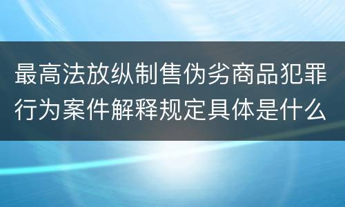 最高法放纵制售伪劣商品犯罪行为案件解释规定具体是什么重要内容