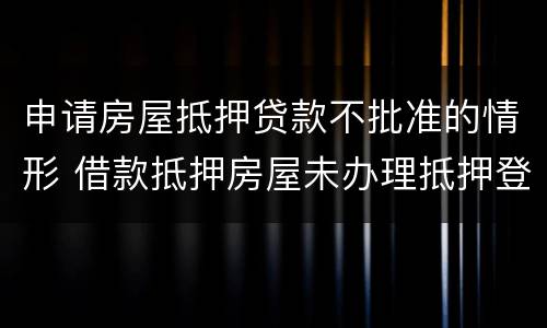 申请房屋抵押贷款不批准的情形 借款抵押房屋未办理抵押登记