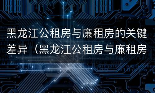 黑龙江公租房与廉租房的关键差异（黑龙江公租房与廉租房的关键差异是什么）