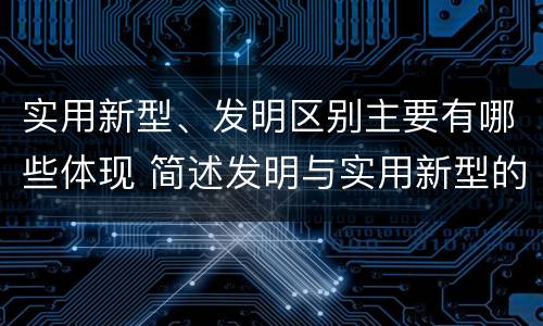 实用新型、发明区别主要有哪些体现 简述发明与实用新型的区别有哪些