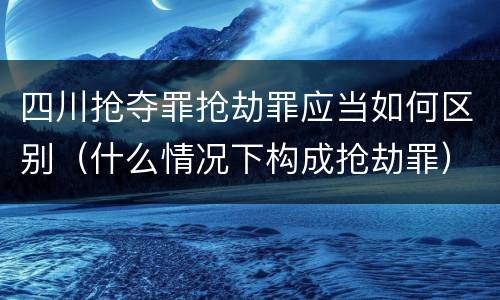 四川抢夺罪抢劫罪应当如何区别（什么情况下构成抢劫罪）