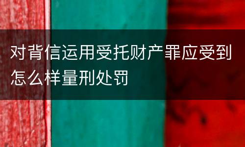 对背信运用受托财产罪应受到怎么样量刑处罚