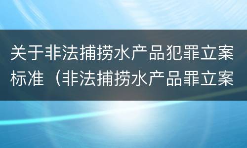 关于非法捕捞水产品犯罪立案标准（非法捕捞水产品罪立案标准最新）