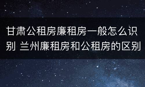 甘肃公租房廉租房一般怎么识别 兰州廉租房和公租房的区别