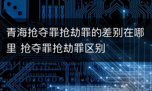 青海抢夺罪抢劫罪的差别在哪里 抢夺罪抢劫罪区别