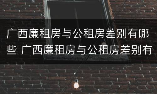 广西廉租房与公租房差别有哪些 广西廉租房与公租房差别有哪些原因