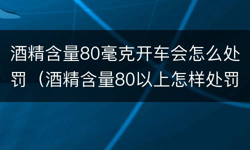 酒精含量80毫克开车会怎么处罚（酒精含量80以上怎样处罚）
